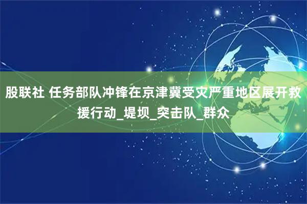 股联社 任务部队冲锋在京津冀受灾严重地区展开救援行动_堤坝_突击队_群众