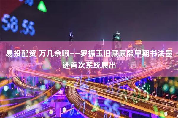 易投配资 万几余暇——罗振玉旧藏康熙早期书法墨迹首次系统展出