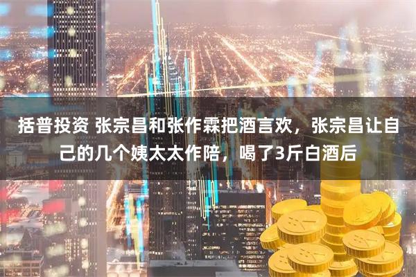 括普投资 张宗昌和张作霖把酒言欢，张宗昌让自己的几个姨太太作陪，喝了3斤白酒后