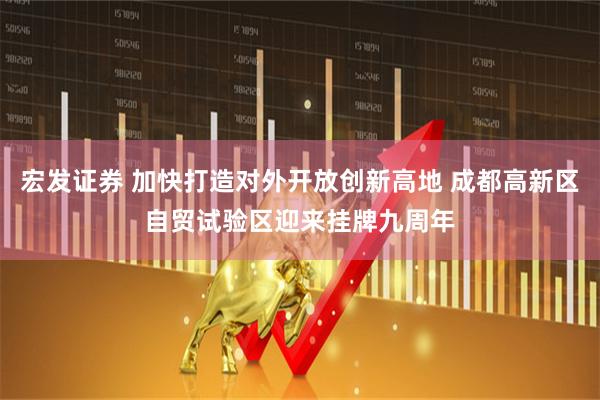 宏发证券 加快打造对外开放创新高地 成都高新区自贸试验区迎来挂牌九周年
