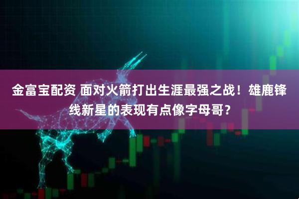 金富宝配资 面对火箭打出生涯最强之战！雄鹿锋线新星的表现有点像字母哥？