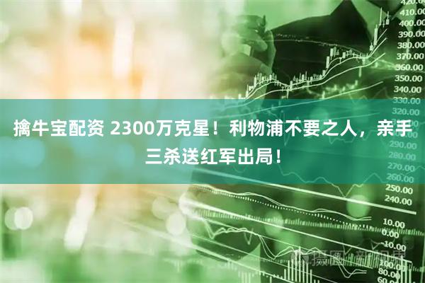 擒牛宝配资 2300万克星！利物浦不要之人，亲手三杀送红军出局！