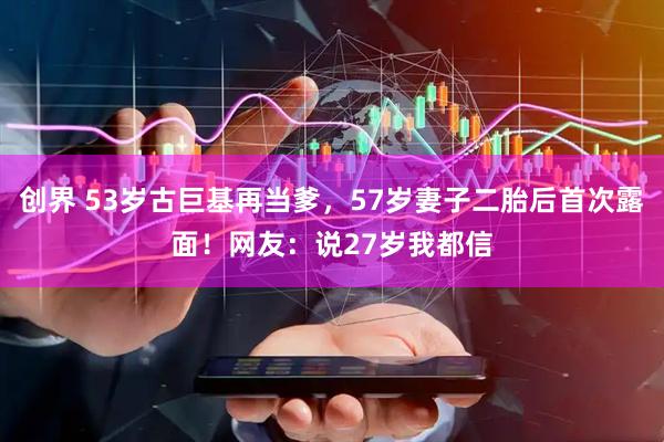 创界 53岁古巨基再当爹，57岁妻子二胎后首次露面！网友：说27岁我都信