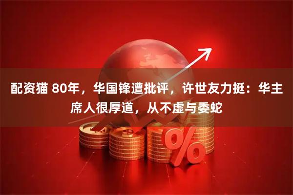 配资猫 80年，华国锋遭批评，许世友力挺：华主席人很厚道，从不虚与委蛇