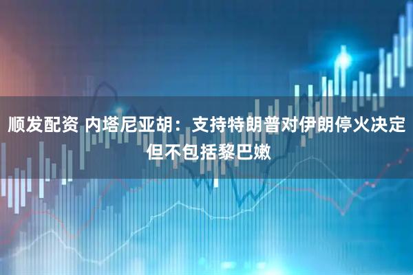 顺发配资 内塔尼亚胡：支持特朗普对伊朗停火决定 但不包括黎巴嫩