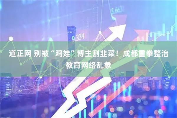 道正网 别被“鸡娃”博主割韭菜！成都重拳整治教育网络乱象