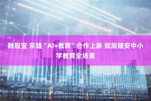 融股宝 京雄“AI+教育”合作上新 赋能雄安中小学教育全场景