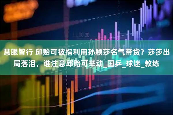 慧眼智行 邱贻可被指利用孙颖莎名气带货？莎莎出局落泪，谁注意邱贻可举动_国乒_球迷_教练